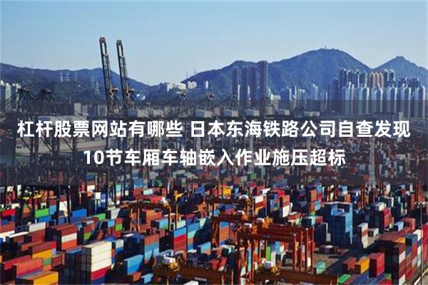 杠杆股票网站有哪些 日本东海铁路公司自查发现10节车厢车轴嵌入作业施压超标