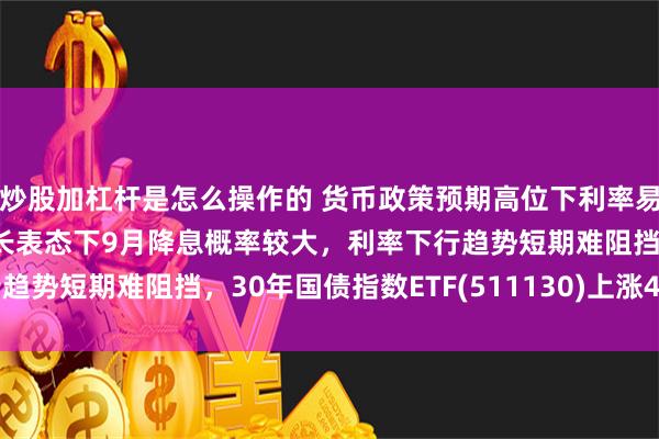 炒股加杠杆是怎么操作的 货币政策预期高位下利率易下难上，央行近期稳增长表态下9月降息概率较大，利率下行趋势短期难阻挡，30年国债指数ETF(511130)上涨44个bp
