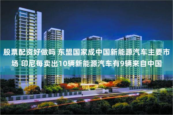 股票配资好做吗 东盟国家成中国新能源汽车主要市场 印尼每卖出10辆新能源汽车有9辆来自中国