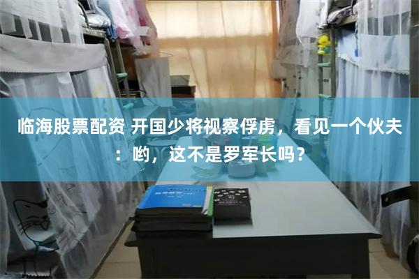 临海股票配资 开国少将视察俘虏，看见一个伙夫：哟，这不是罗军长吗？