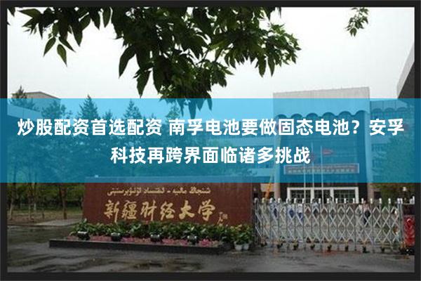 炒股配资首选配资 南孚电池要做固态电池？安孚科技再跨界面临诸多挑战