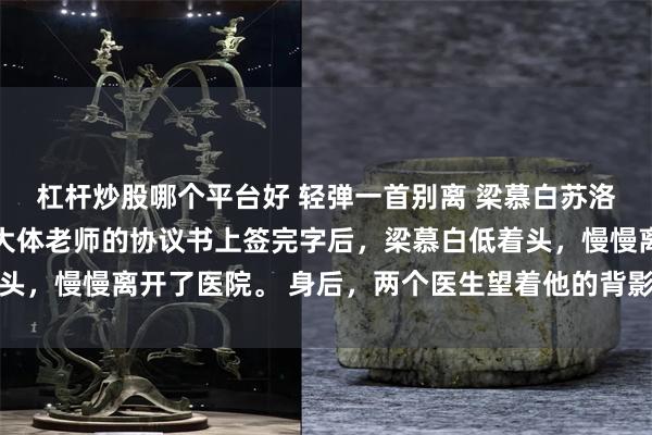 杠杆炒股哪个平台好 轻弹一首别离 梁慕白苏洛 在自愿捐献遗体成为大体老师的协议书上签完字后，梁慕白低着头，慢慢离开了医院。 身后，两个医生望着他的背影，语带敬佩和惋