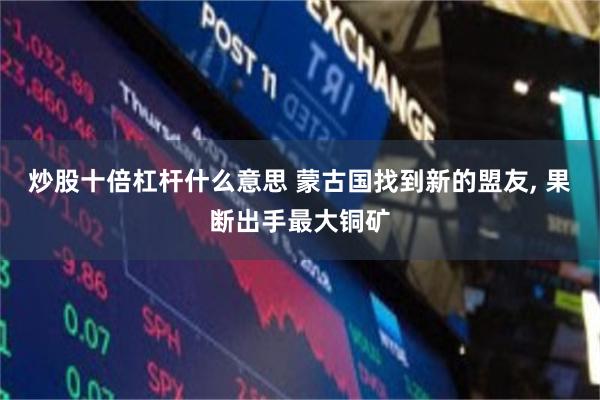 炒股十倍杠杆什么意思 蒙古国找到新的盟友, 果断出手最大铜矿