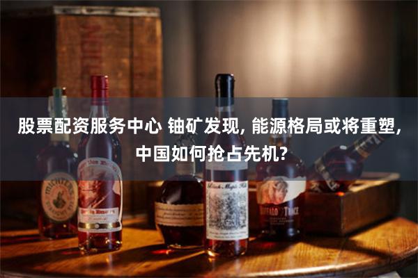 股票配资服务中心 铀矿发现, 能源格局或将重塑, 中国如何抢占先机?