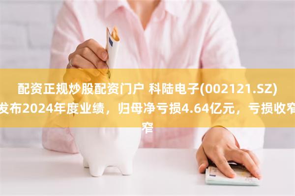配资正规炒股配资门户 科陆电子(002121.SZ)发布2024年度业绩，归母净亏损4.64亿元，亏损收窄