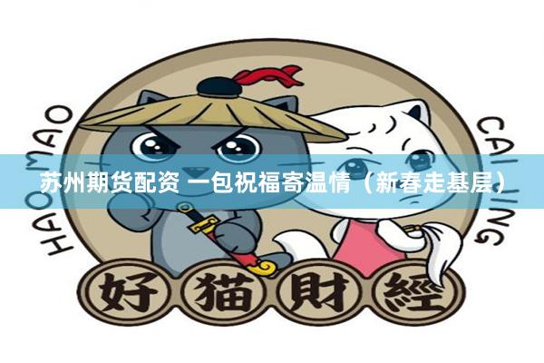 苏州期货配资 一包祝福寄温情（新春走基层）