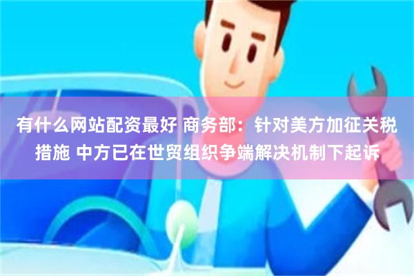 有什么网站配资最好 商务部：针对美方加征关税措施 中方已在世贸组织争端解决机制下起诉
