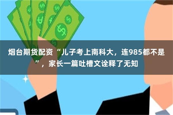 烟台期货配资 “儿子考上南科大，连985都不是”，家长一篇吐槽文诠释了无知