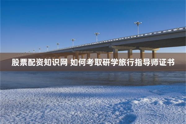 股票配资知识网 如何考取研学旅行指导师证书