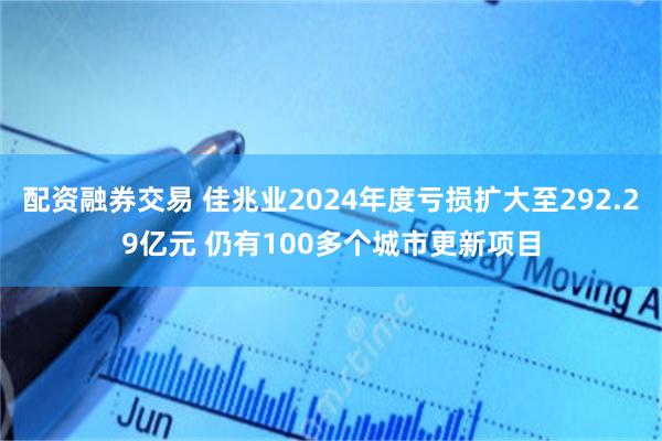 配资融券交易 佳兆业2024年度亏损扩大至292.29亿元 仍有100多个城市更新项目