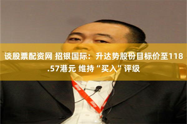 谈股票配资网 招银国际：升达势股份目标价至118.57港元 维持“买入”评级
