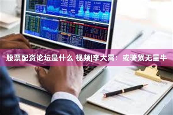 股票配资论坛是什么 视频|李大霄：或骑紧无量牛