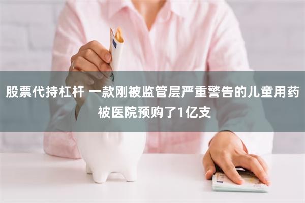 股票代持杠杆 一款刚被监管层严重警告的儿童用药 被医院预购了1亿支