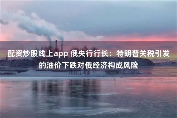 配资炒股线上app 俄央行行长：特朗普关税引发的油价下跌对俄经济构成风险