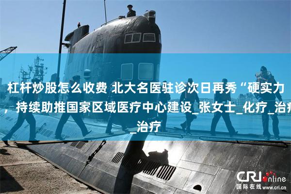 杠杆炒股怎么收费 北大名医驻诊次日再秀“硬实力”，持续助推国家区域医疗中心建设_张女士_化疗_治疗