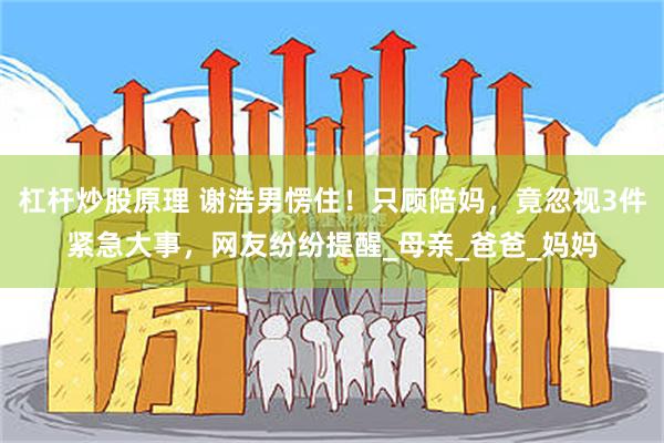 杠杆炒股原理 谢浩男愣住！只顾陪妈，竟忽视3件紧急大事，网友纷纷提醒_母亲_爸爸_妈妈