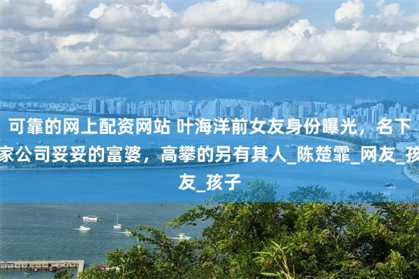 可靠的网上配资网站 叶海洋前女友身份曝光，名下四家公司妥妥的富婆，高攀的另有其人_陈楚霏_网友_孩子