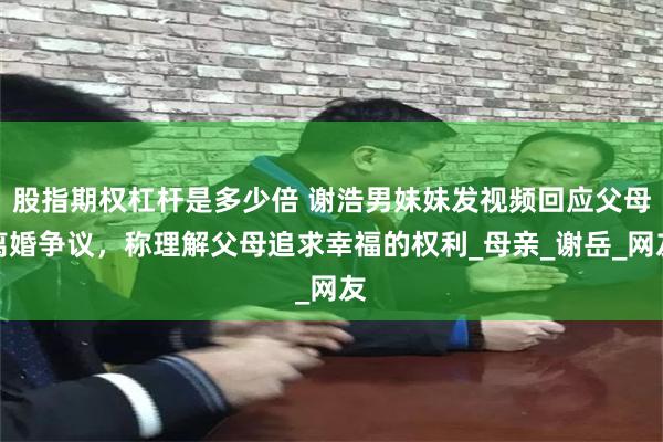 股指期权杠杆是多少倍 谢浩男妹妹发视频回应父母离婚争议，称理解父母追求幸福的权利_母亲_谢岳_网友
