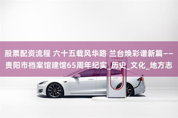 股票配资流程 六十五载风华路 兰台焕彩谱新篇——贵阳市档案馆建馆65周年纪实_历史_文化_地方志