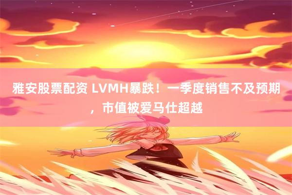 雅安股票配资 LVMH暴跌！一季度销售不及预期，市值被爱马仕超越