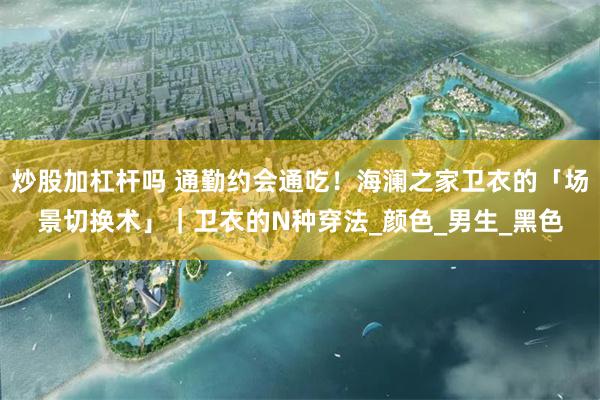 炒股加杠杆吗 通勤约会通吃！海澜之家卫衣的「场景切换术」｜卫衣的N种穿法_颜色_男生_黑色