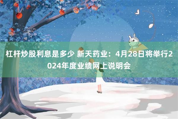 杠杆炒股利息是多少 新天药业：4月28日将举行2024年度业绩网上说明会