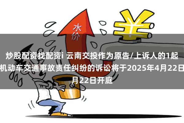 炒股配资找配资i 云南交投作为原告/上诉人的1起涉及机动车交通事故责任纠纷的诉讼将于2025年4月22日开庭