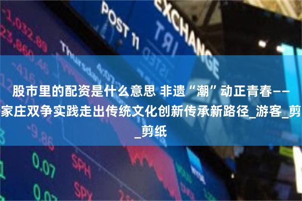 股市里的配资是什么意思 非遗“潮”动正青春——石家庄双争实践走出传统文化创新传承新路径_游客_剪纸