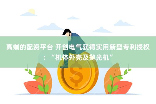 高端的配资平台 开创电气获得实用新型专利授权：“机体外壳及抛光机”