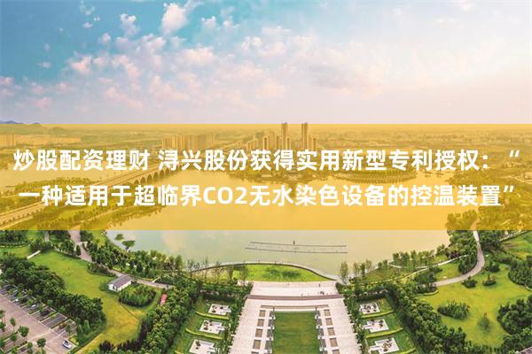 炒股配资理财 浔兴股份获得实用新型专利授权：“一种适用于超临界CO2无水染色设备的控温装置”