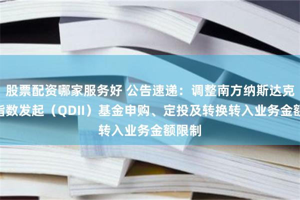 股票配资哪家服务好 公告速递：调整南方纳斯达克100指数发起（QDII）基金申购、定投及转换转入业务金额限制