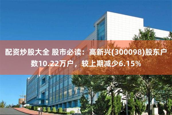 配资炒股大全 股市必读：高新兴(300098)股东户数10.22万户，较上期减少6.15%
