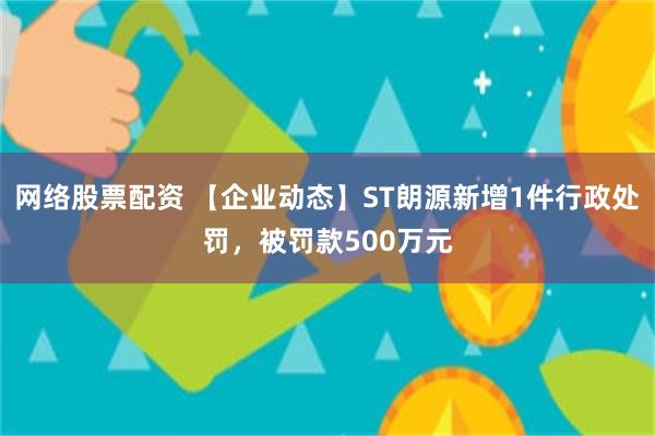 网络股票配资 【企业动态】ST朗源新增1件行政处罚，被罚款500万元