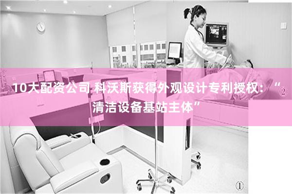 10大配资公司 科沃斯获得外观设计专利授权：“清洁设备基站主体”