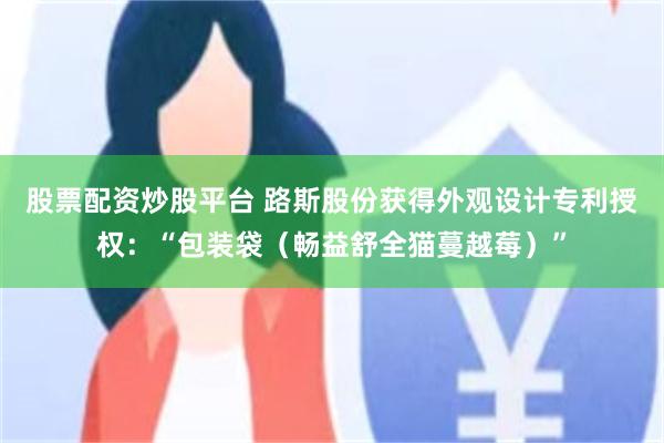 股票配资炒股平台 路斯股份获得外观设计专利授权：“包装袋（畅益舒全猫蔓越莓）”