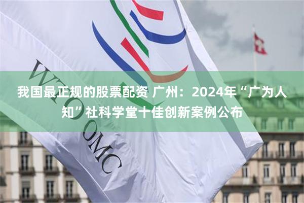 我国最正规的股票配资 广州：2024年“广为人知”社科学堂十佳创新案例公布