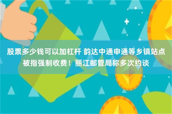 股票多少钱可以加杠杆 韵达中通申通等乡镇站点被指强制收费！丽江邮管局称多次约谈