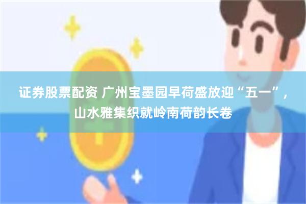 证券股票配资 广州宝墨园早荷盛放迎“五一”，山水雅集织就岭南荷韵长卷