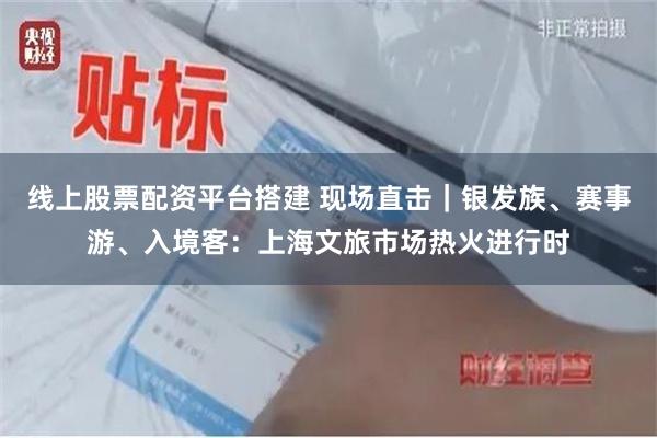 线上股票配资平台搭建 现场直击｜银发族、赛事游、入境客：上海文旅市场热火进行时
