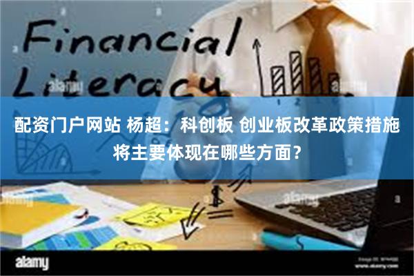 配资门户网站 杨超：科创板 创业板改革政策措施将主要体现在哪些方面？