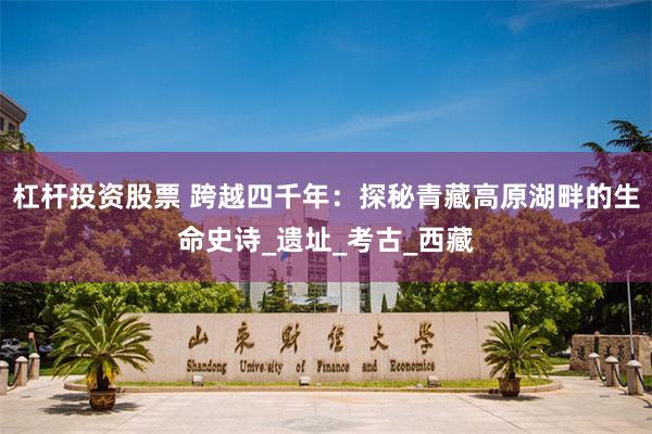 杠杆投资股票 跨越四千年：探秘青藏高原湖畔的生命史诗_遗址_考古_西藏
