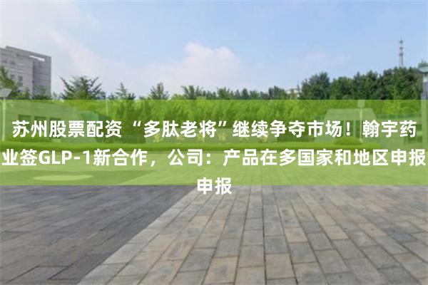 苏州股票配资 “多肽老将”继续争夺市场！翰宇药业签GLP-1新合作，公司：产品在多国家和地区申报