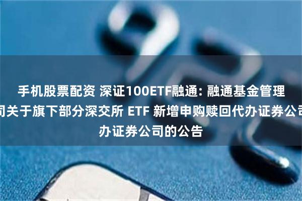 手机股票配资 深证100ETF融通: 融通基金管理有限公司关于旗下部分深交所 ETF 新增申购赎回代办证券公司的公告