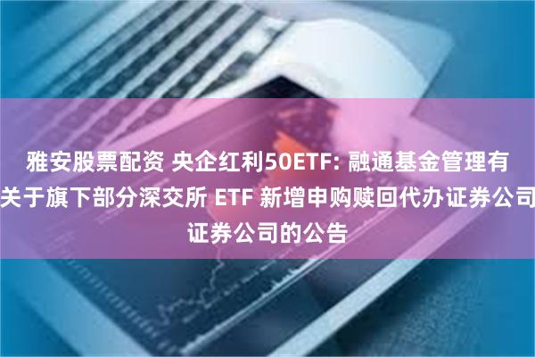 雅安股票配资 央企红利50ETF: 融通基金管理有限公司关于旗下部分深交所 ETF 新增申购赎回代办证券公司的公告