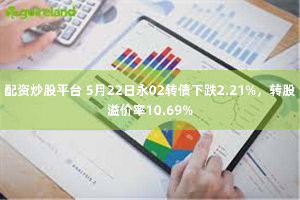 配资炒股平台 5月22日永02转债下跌2.21%，转股溢价率10.69%