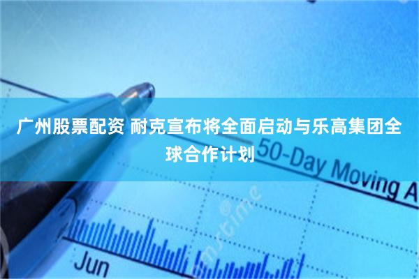 广州股票配资 耐克宣布将全面启动与乐高集团全球合作计划