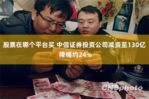 股票在哪个平台买 中信证券投资公司减资至130亿 降幅约24%