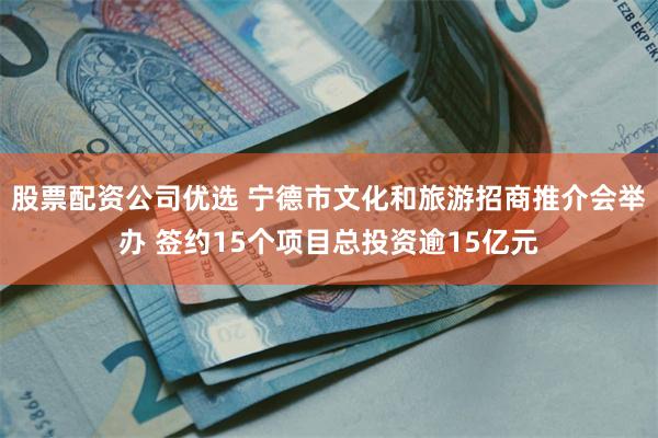 股票配资公司优选 宁德市文化和旅游招商推介会举办 签约15个项目总投资逾15亿元
