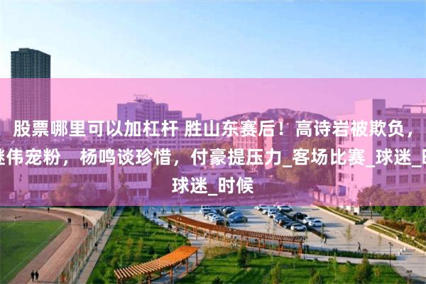 股票哪里可以加杠杆 胜山东赛后！高诗岩被欺负，赵继伟宠粉，杨鸣谈珍惜，付豪提压力_客场比赛_球迷_时候