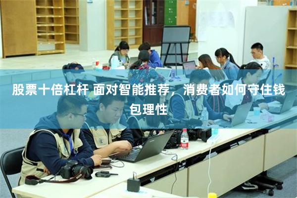 股票十倍杠杆 面对智能推荐，消费者如何守住钱包理性